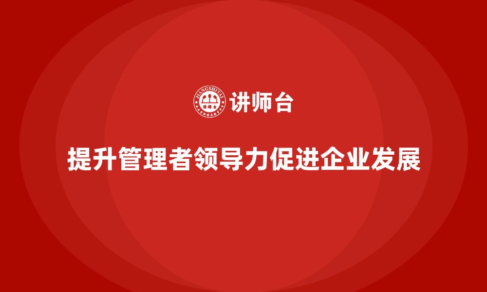 文章企业管理培训课程，提升管理者的组织领导力的缩略图