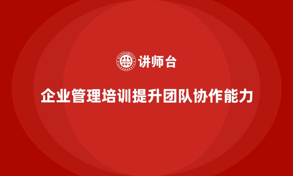 文章企业管理培训课程，帮助企业打造高效协作的团队的缩略图