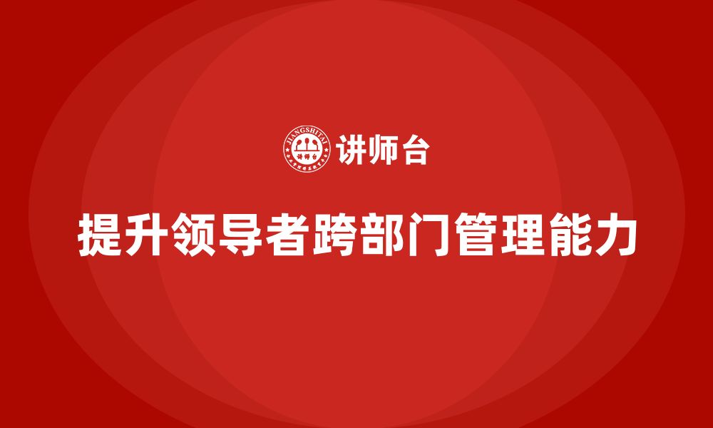 文章企业管理培训课程，提升领导者的跨部门管理能力的缩略图