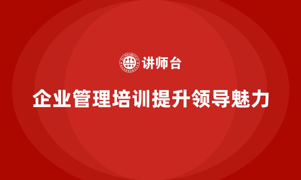 文章企业管理培训课程，提升企业管理者的领导魅力的缩略图