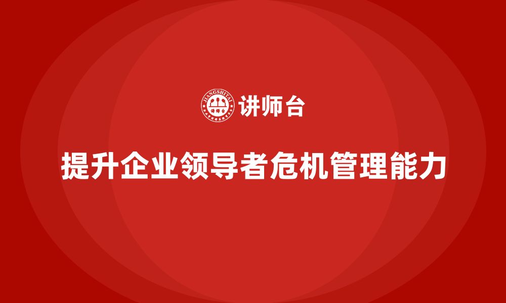 文章企业管理培训课程，提升企业领导者的危机管理能力的缩略图