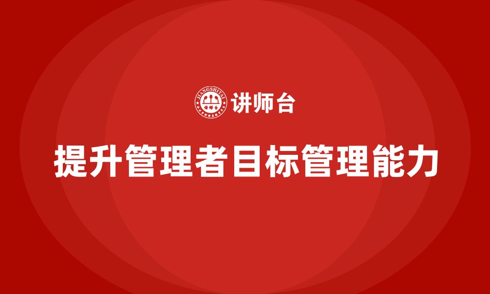 文章企业管理培训课程，提升企业管理者的目标管理能力的缩略图