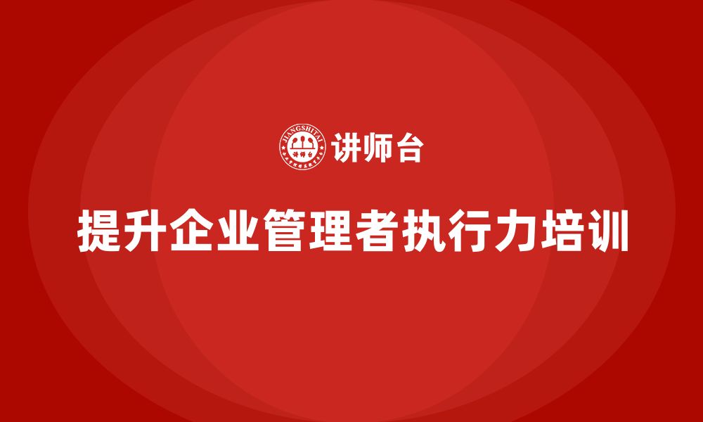 文章企业管理培训课程，提升企业管理者的业务执行力的缩略图