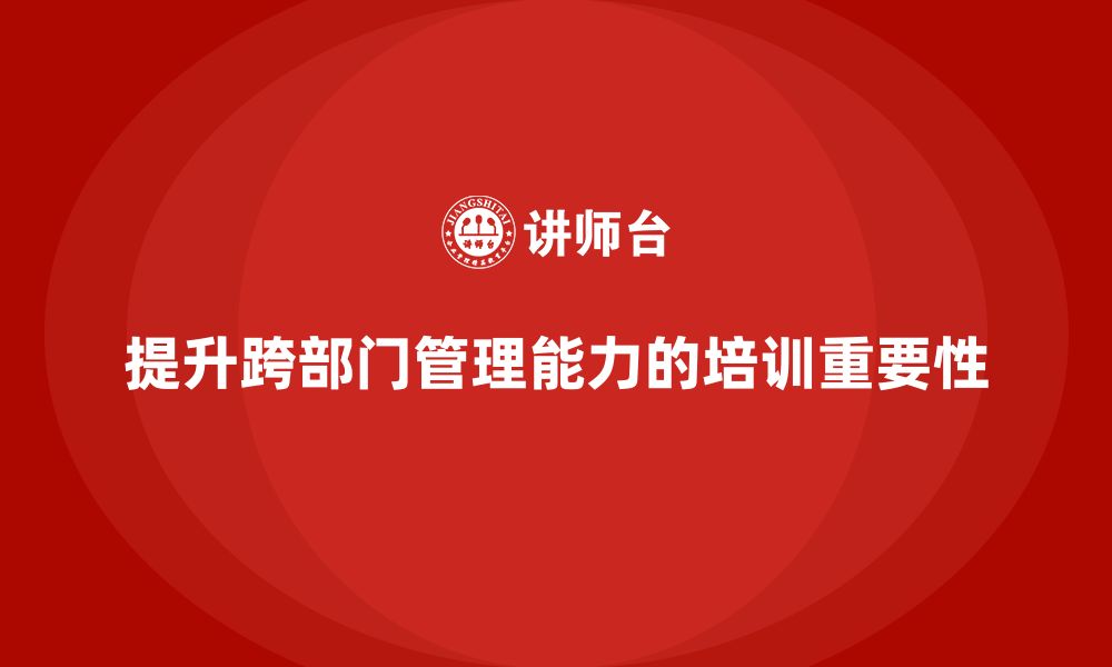 文章企业管理培训课程，帮助管理者提升跨部门管理能力的缩略图