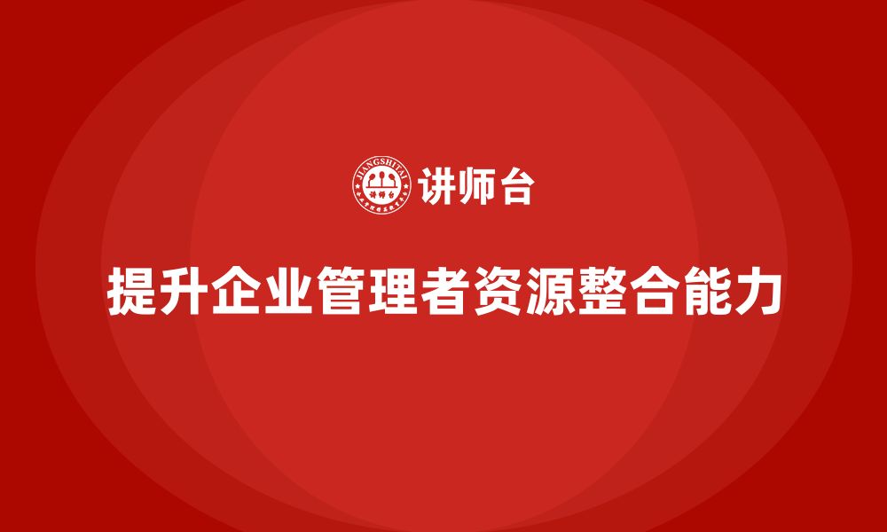 文章企业管理培训课程，提升企业管理者的资源整合能力的缩略图