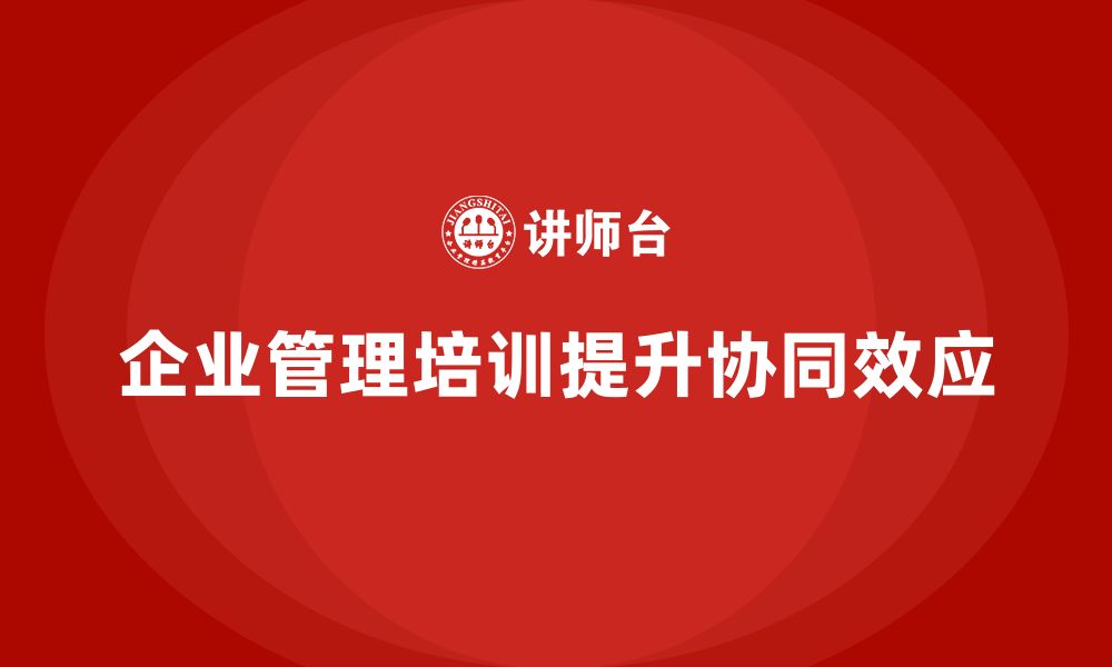 文章企业管理培训课程，提升企业管理体系的协同效应的缩略图