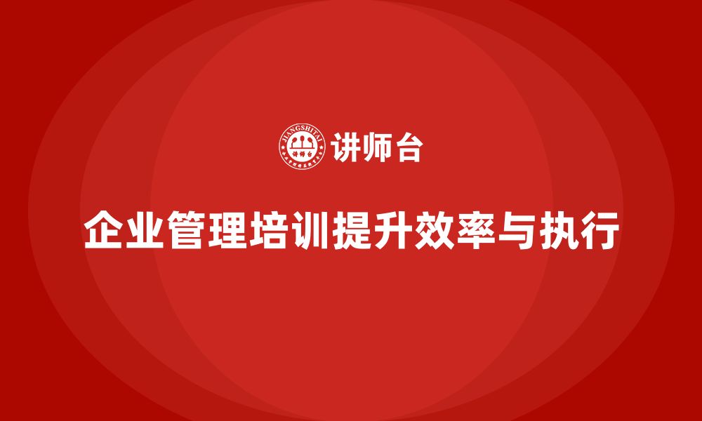 文章企业管理培训课程，帮助企业提升管理效率与执行质量的缩略图