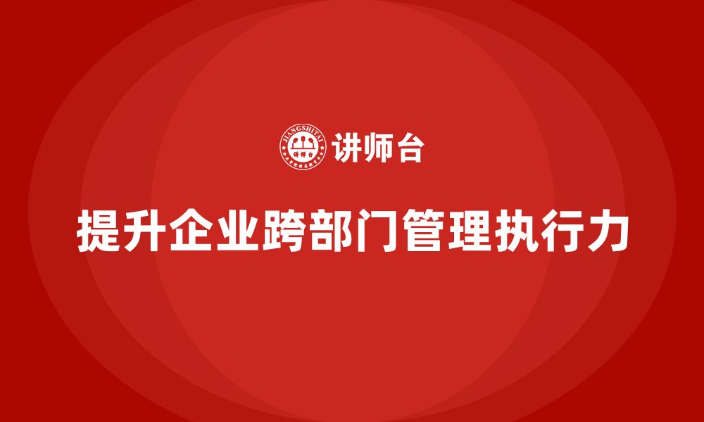 文章企业管理培训课程，提升企业跨部门管理的执行力的缩略图