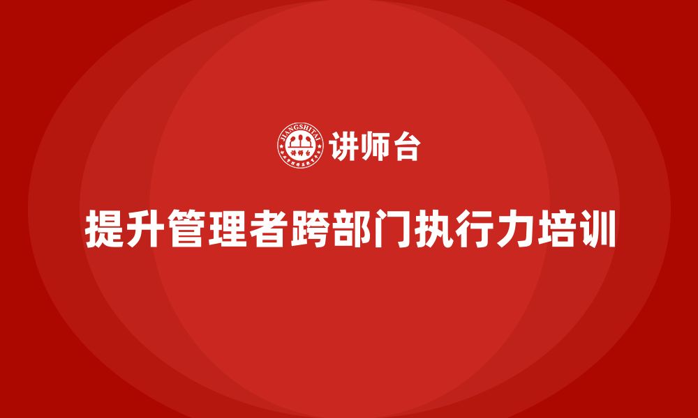 文章企业管理培训课程，提升管理者的跨部门执行力的缩略图