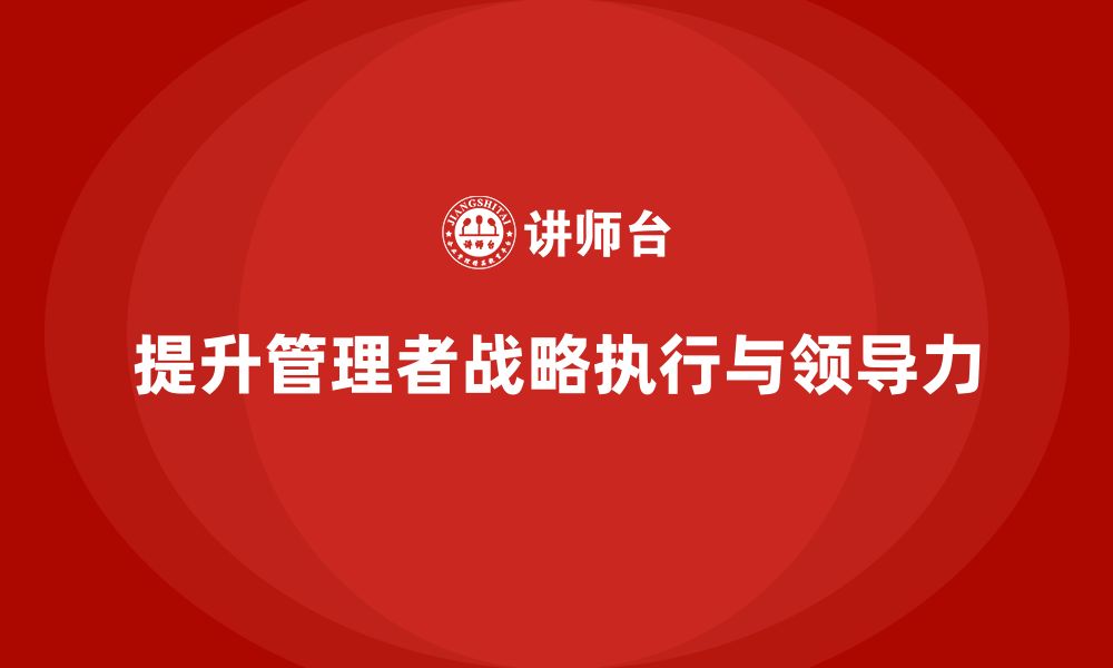 文章企业管理培训课程，提升管理者的战略执行力与领导力的缩略图