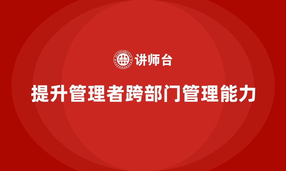 文章企业管理培训课程，提升管理者的跨部门管理能力的缩略图