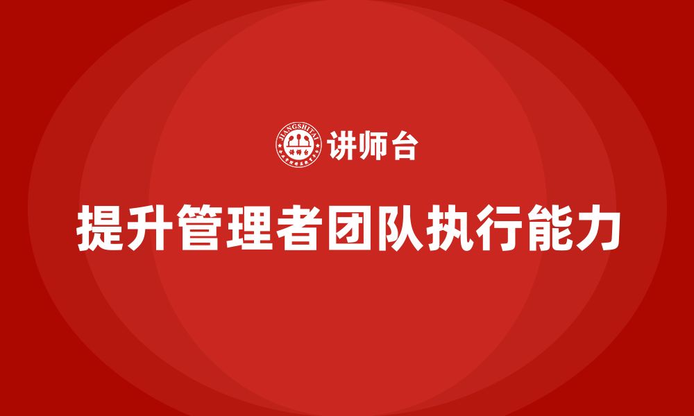 文章企业管理培训课程，提升管理者的团队执行能力的缩略图