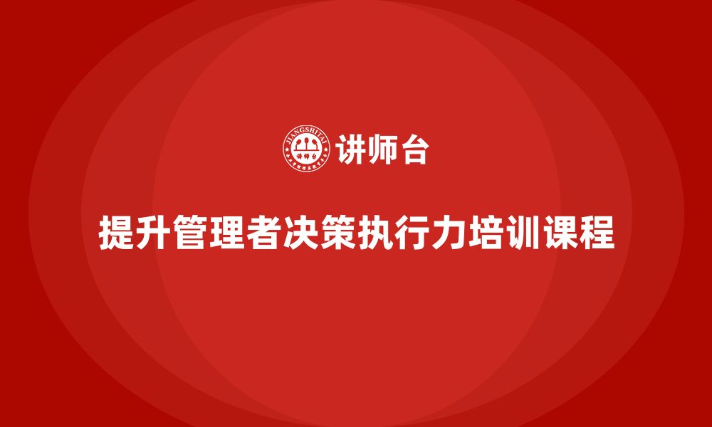 文章企业管理培训课程，提升管理者的决策执行力的缩略图