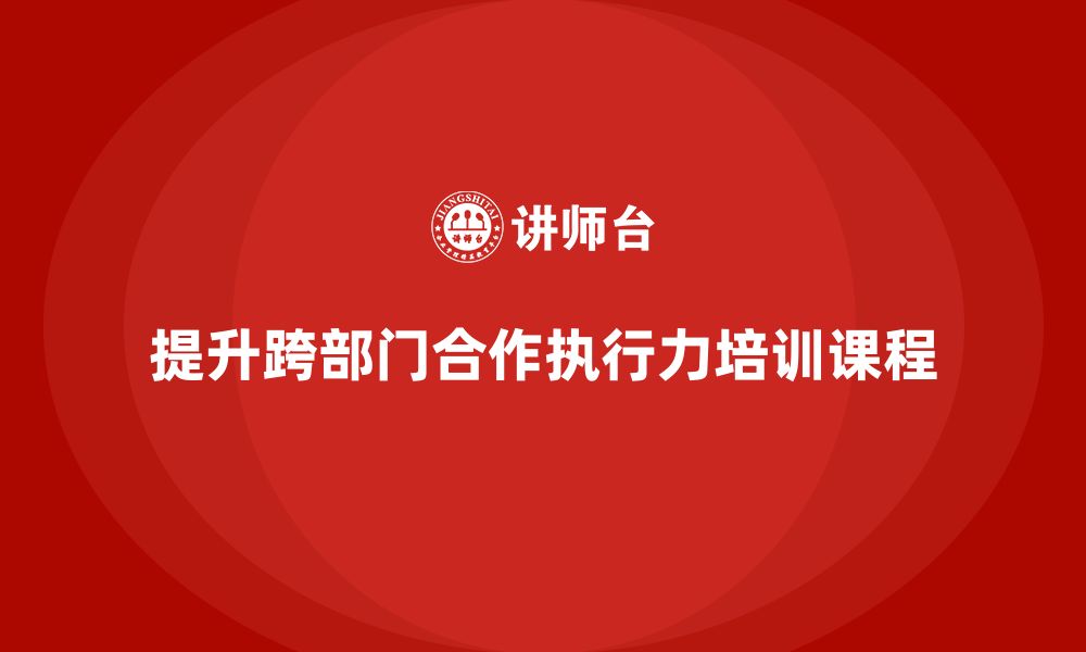 文章企业管理培训课程，帮助管理者提升跨部门合作的执行力的缩略图