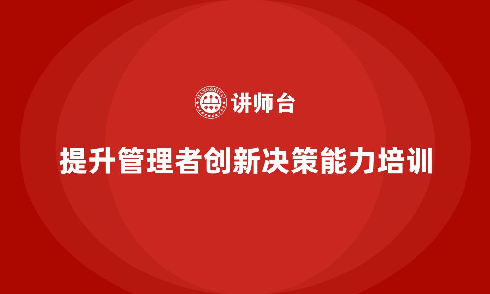 文章企业管理培训课程，提升管理者的创新决策能力的缩略图