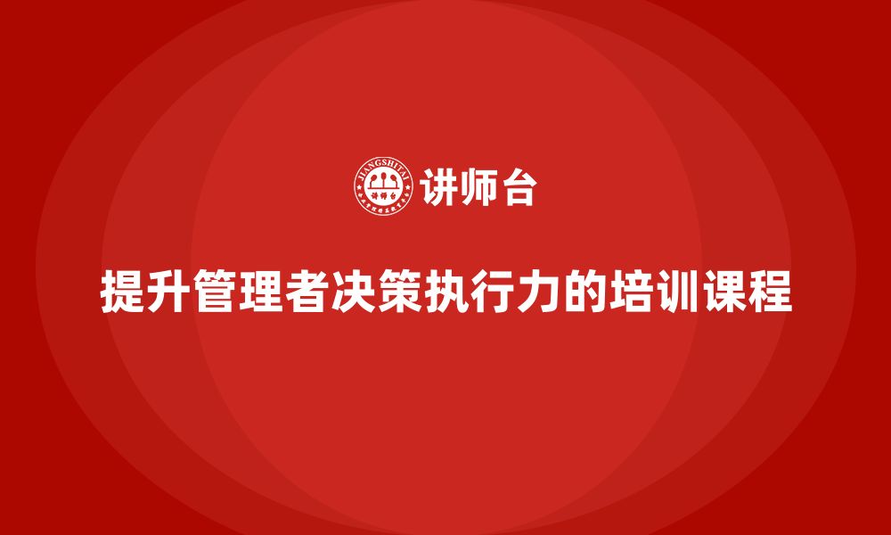 文章企业管理培训课程，提升管理者的决策执行力的缩略图