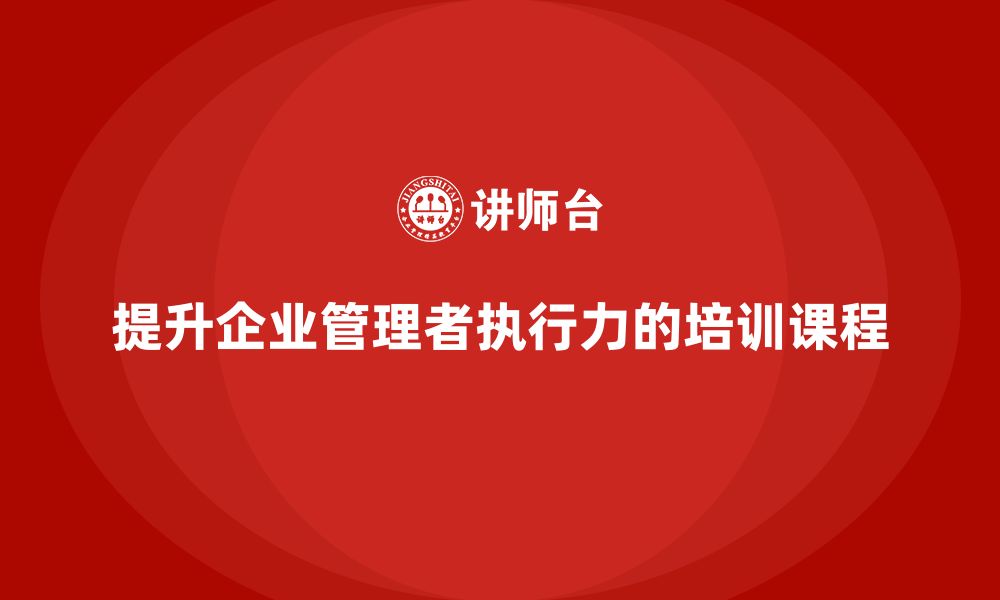 文章企业管理培训课程，帮助管理者提升组织执行力的缩略图