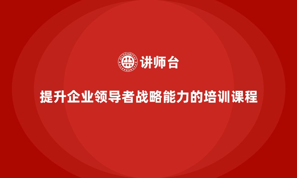 文章企业管理培训课程，提升企业领导者的战略能力的缩略图