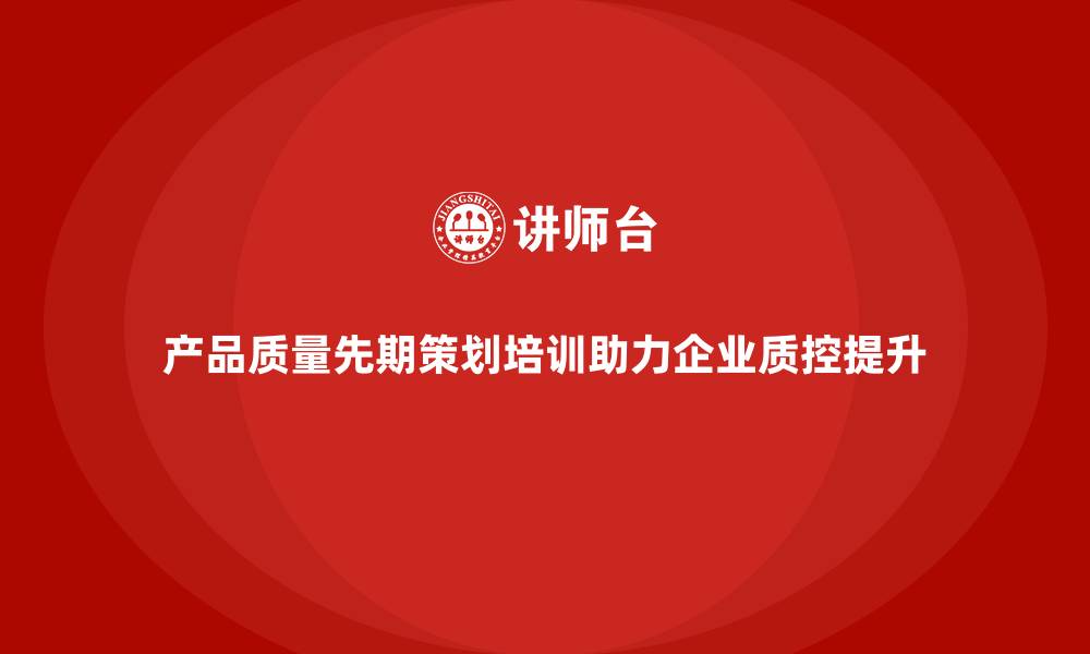 文章产品质量先期策划培训赋能企业质控提升的缩略图