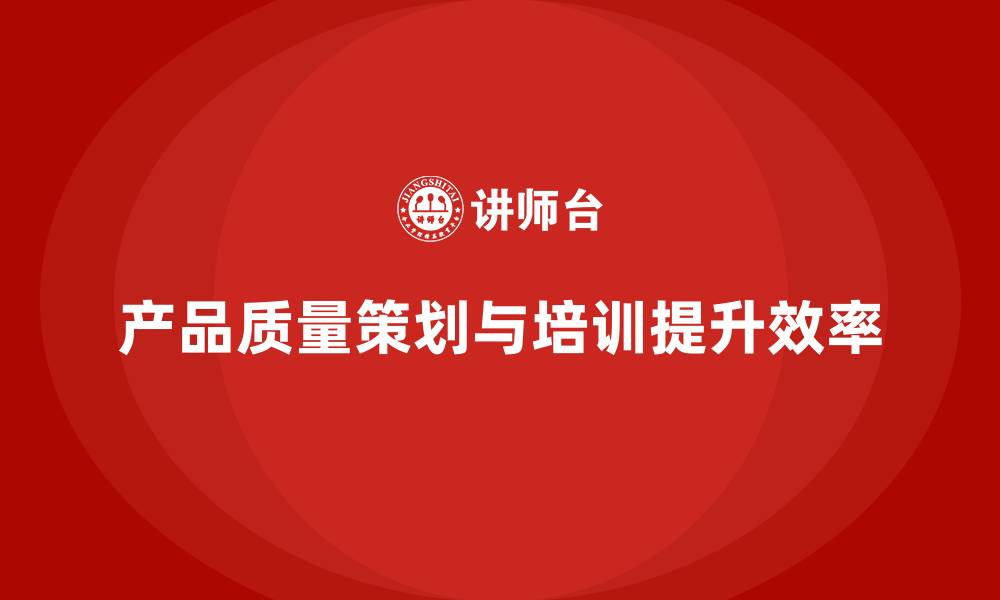 文章产品质量先期策划培训提升管理效率实践方案的缩略图