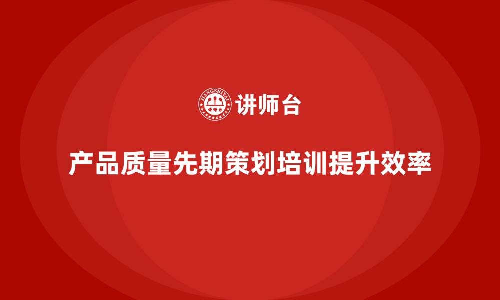 文章产品质量先期策划培训助力企业提升质量改进的效率的缩略图