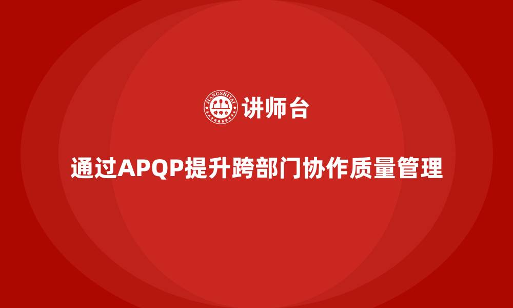 文章APQP产品质量先期策划提升跨部门协作质量管控的缩略图