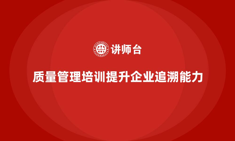 文章质量管理体系培训助力企业提升质量问题追溯能力的缩略图