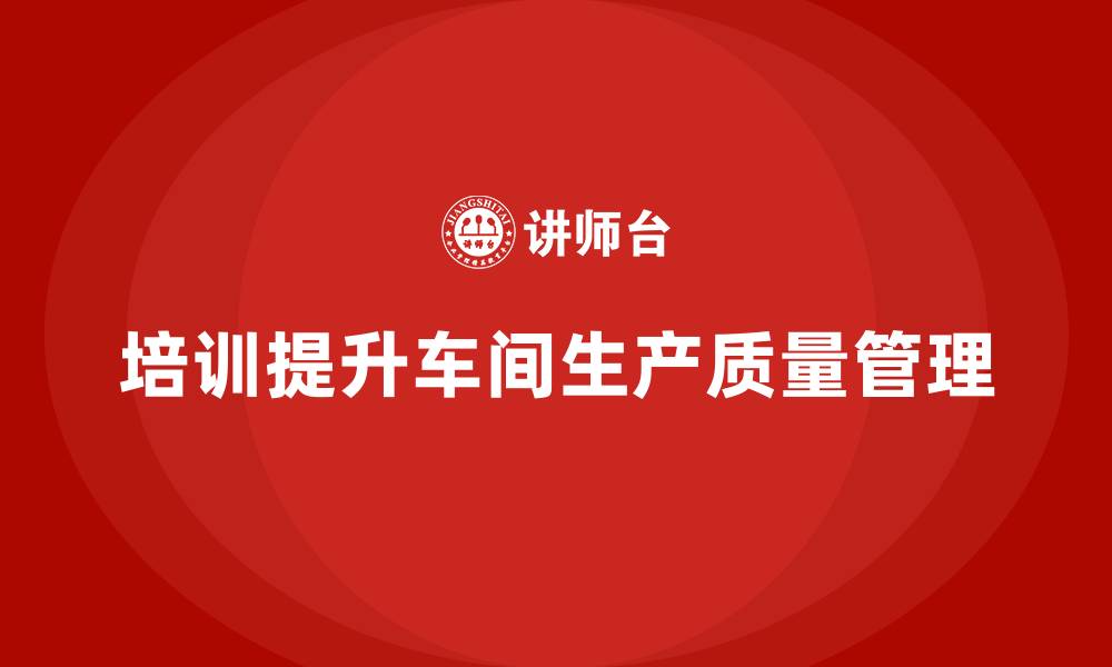 文章车间生产质量管控：如何通过培训提升质量管理水平的缩略图