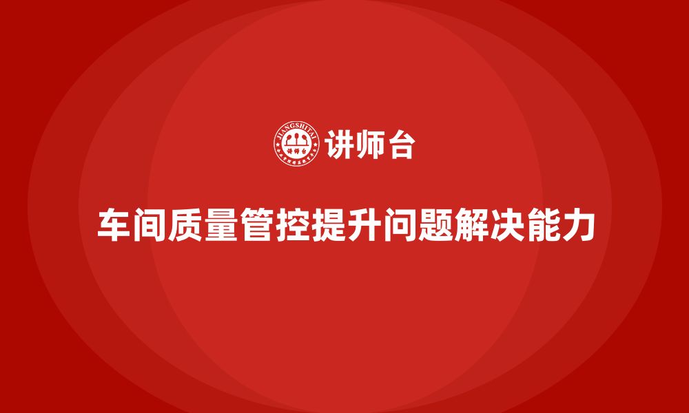 文章如何通过车间生产质量管控提升生产过程中的问题解决能力的缩略图