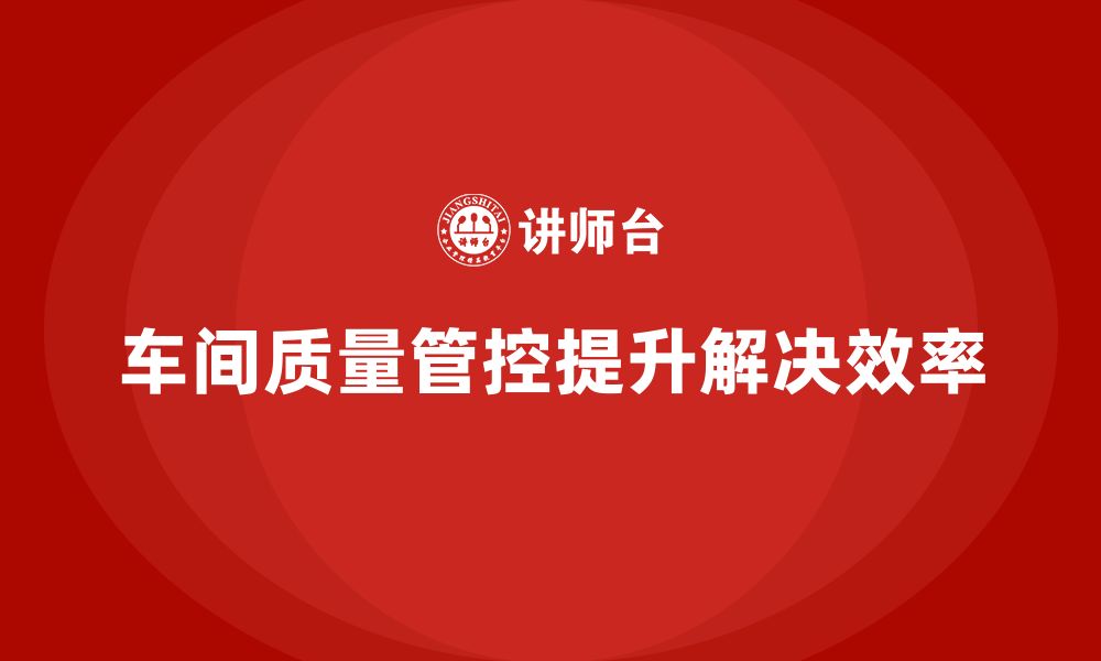 文章企业如何通过车间生产质量管控提高质量问题解决效率的缩略图