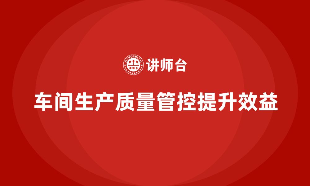 文章企业如何通过车间生产质量管控提升生产效益与质量的缩略图