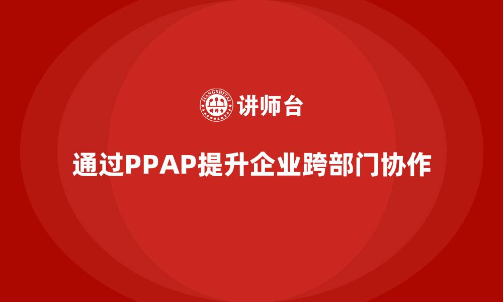 文章企业如何通过生产件批准程序提升跨部门协作的缩略图