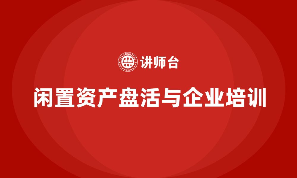 文章企业闲置资产盘活企业培训的缩略图