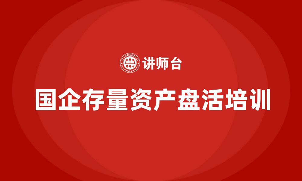 文章国有企业存量资产盘活企业内训课的缩略图