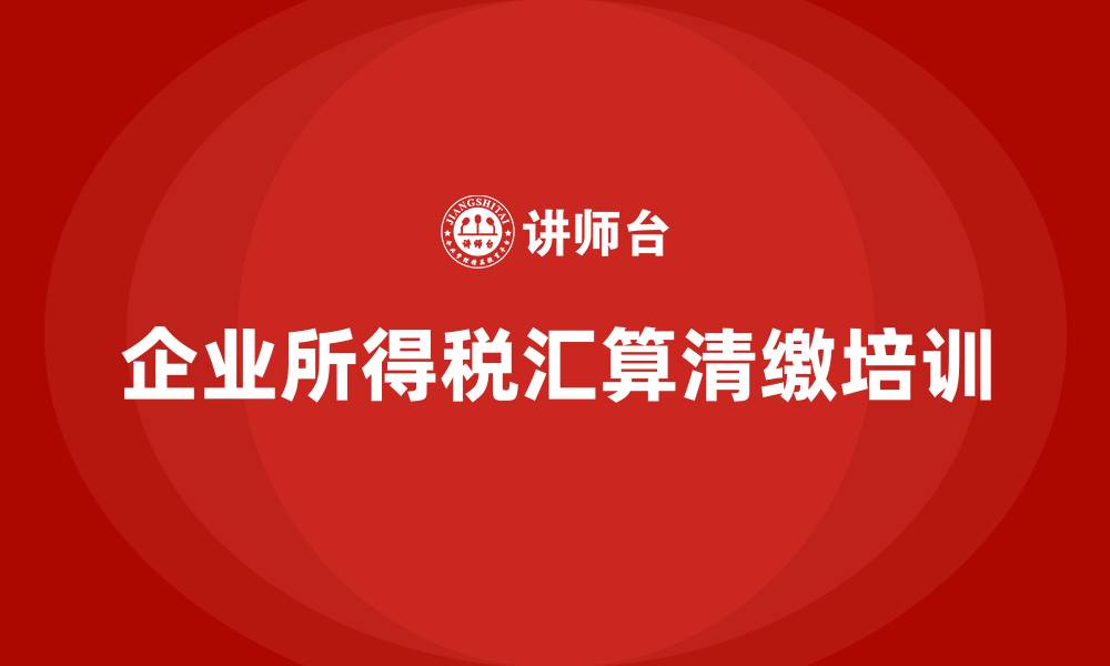 企业所得税汇算清缴培训