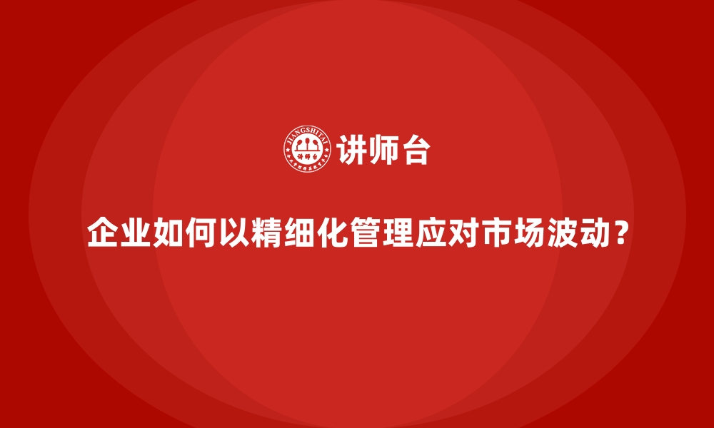 文章企业如何以精细化管理应对市场波动？的缩略图