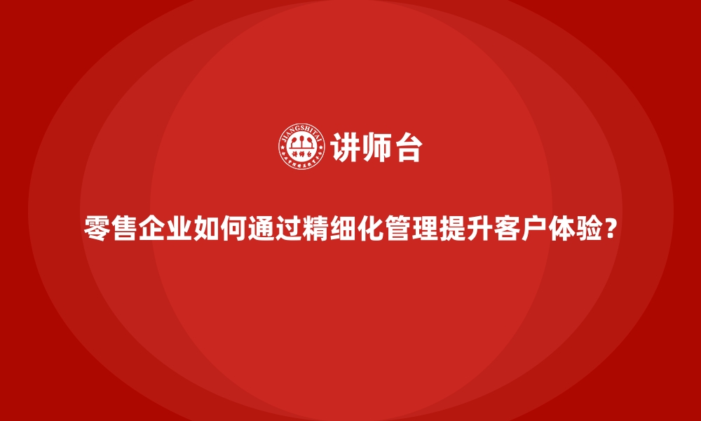 文章零售企业如何通过精细化管理提升客户体验？的缩略图