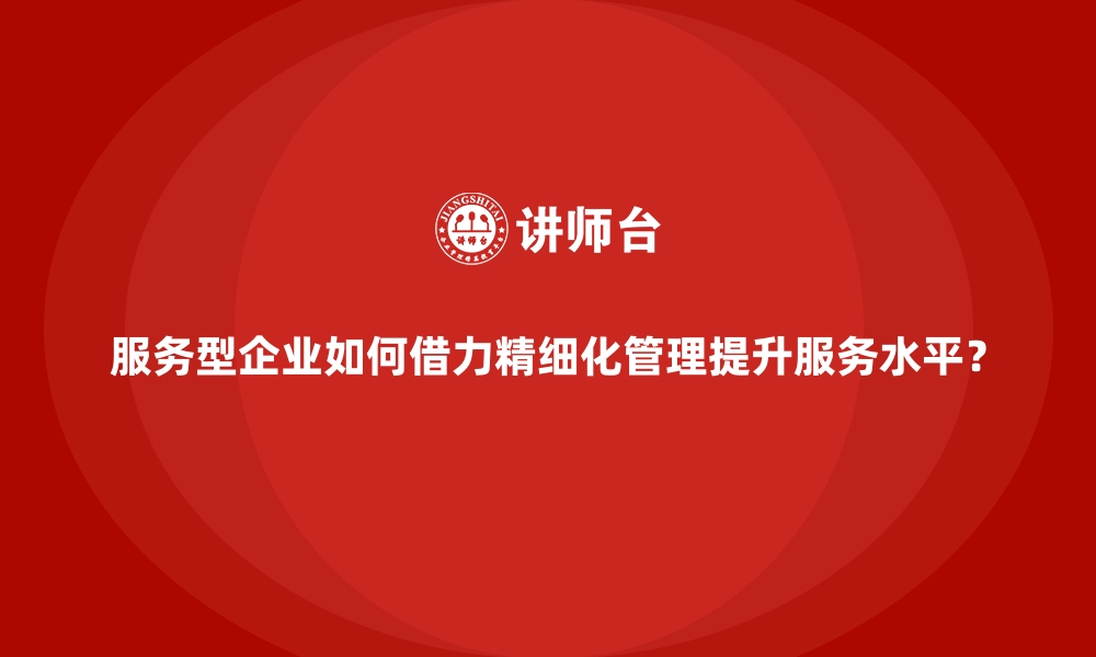 文章服务型企业如何借力精细化管理提升服务水平？的缩略图