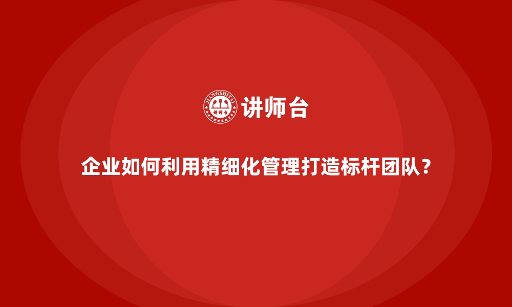 文章企业如何利用精细化管理打造标杆团队？的缩略图