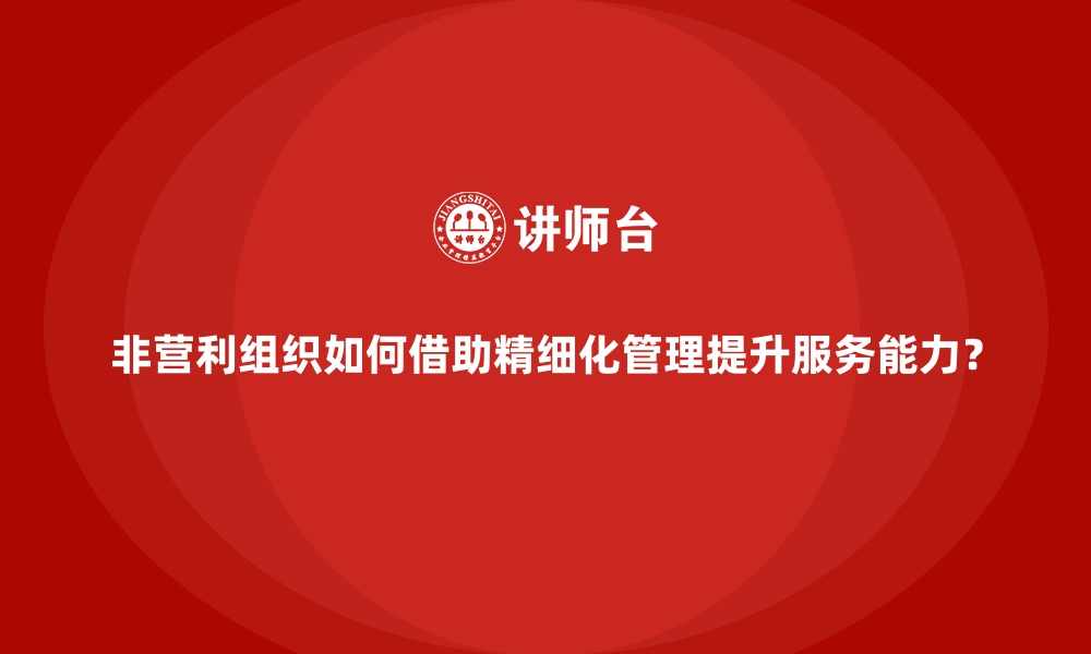 非营利组织如何借助精细化管理提升服务能力？