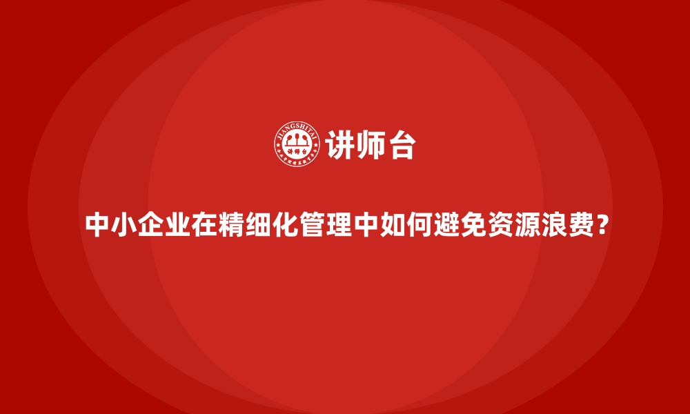 文章中小企业在精细化管理中如何避免资源浪费？的缩略图