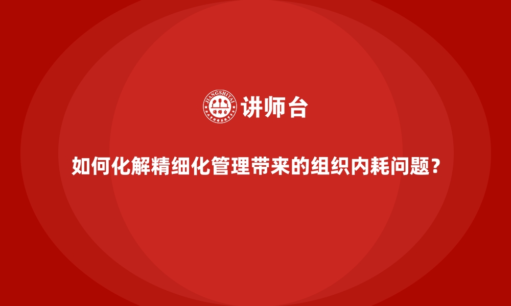 文章如何化解精细化管理带来的组织内耗问题？的缩略图