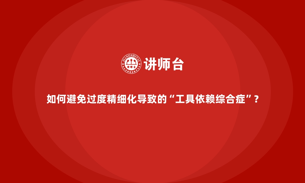 如何避免过度精细化导致的“工具依赖综合症”？