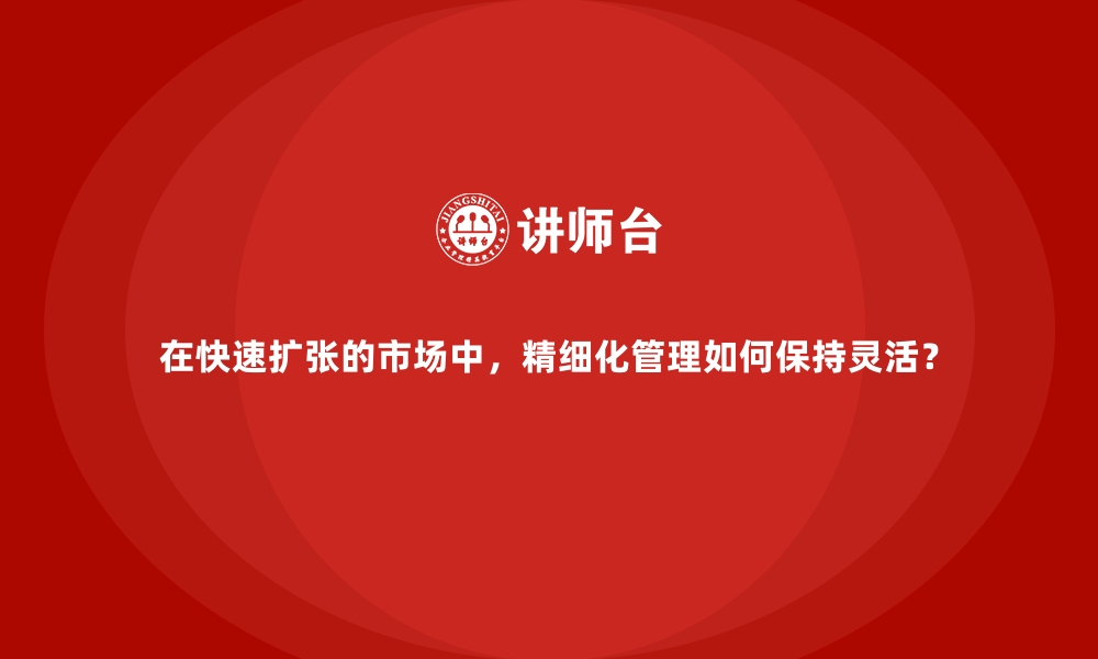 文章在快速扩张的市场中，精细化管理如何保持灵活？的缩略图