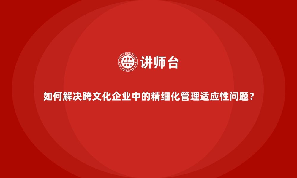 文章如何解决跨文化企业中的精细化管理适应性问题？的缩略图