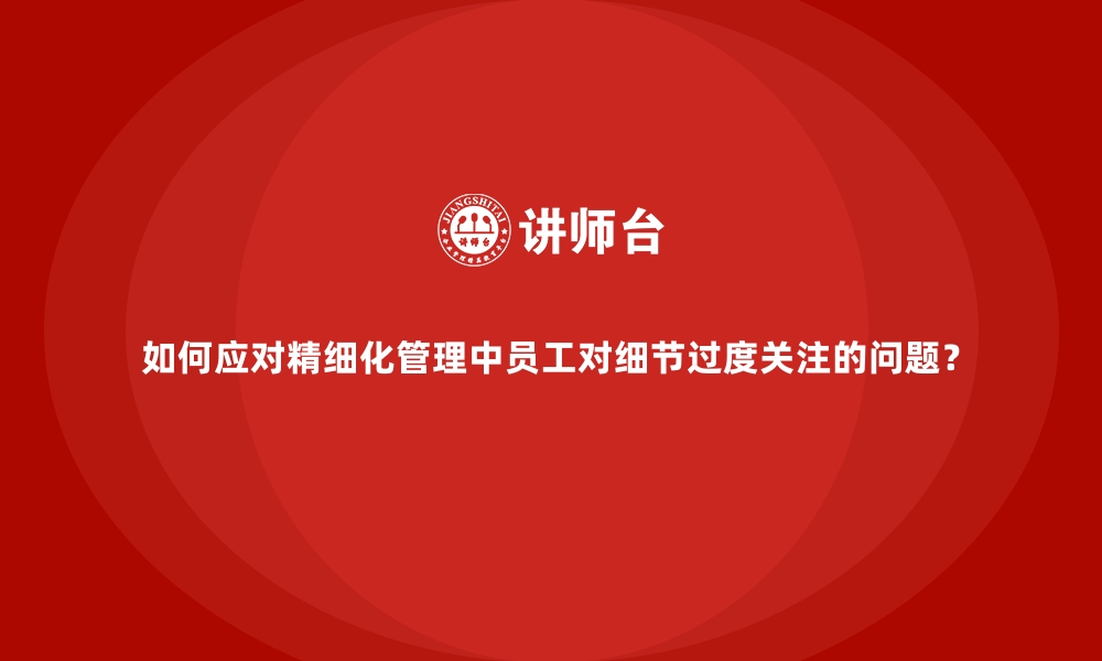 文章如何应对精细化管理中员工对细节过度关注的问题？的缩略图