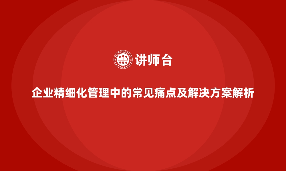 文章企业精细化管理中的常见痛点及解决方案解析的缩略图