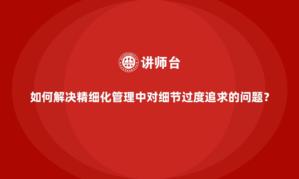 文章如何解决精细化管理中对细节过度追求的问题？的缩略图