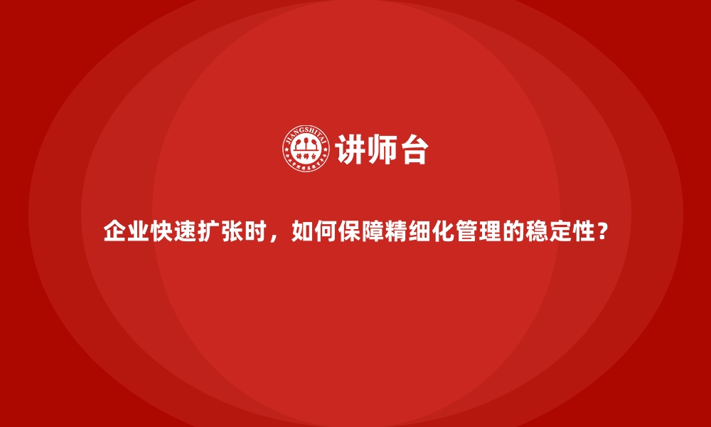 企业快速扩张时，如何保障精细化管理的稳定性？