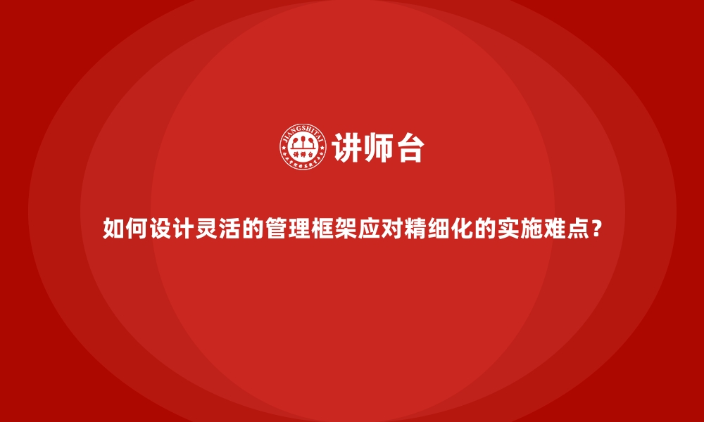 文章如何设计灵活的管理框架应对精细化的实施难点？的缩略图